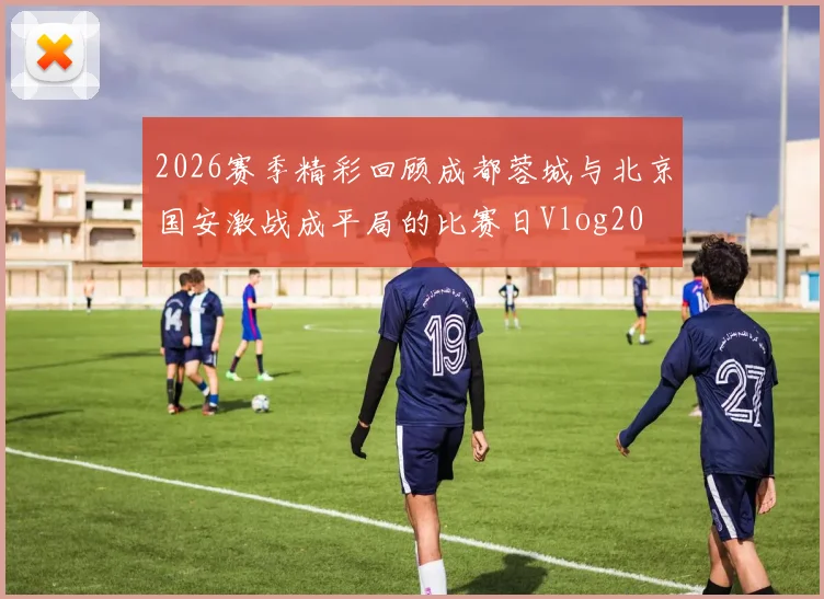 2026赛季精彩回顾成都蓉城与北京国安激战成平局的比赛日Vlog20
