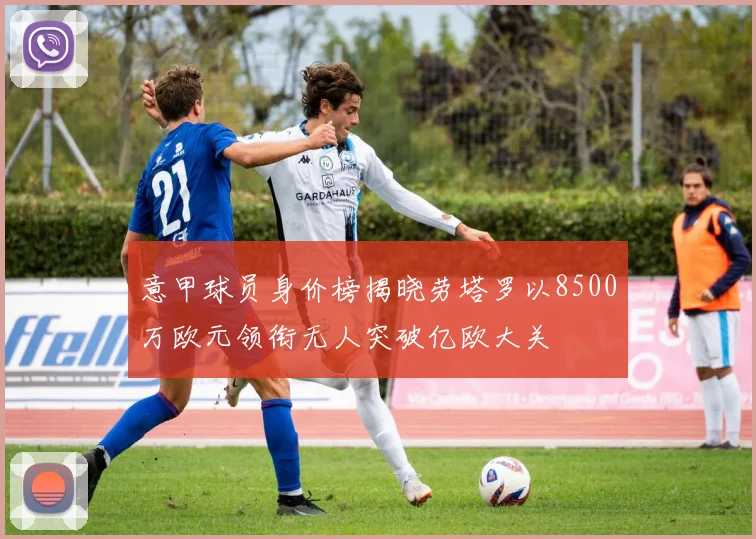 意甲球员身价榜揭晓劳塔罗以8500万欧元领衔无人突破亿欧大关